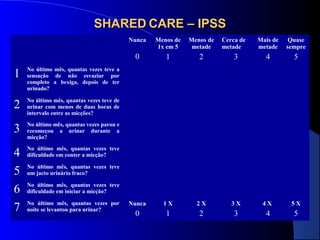 SHARED CARE – IPSS
Nunca

Quase
sempre

2

3

4

5

Nunca

1X

2X

3X

4X

5X

0

1

2

3

4

5

No último mês, quantas vezes parou e
recomeçou a urinar durante a
micção?

4
5
6
7

Mais de
metade

No último mês, quantas vezes teve de
urinar com menos de duas horas de
intervalo entre as micções?

3

1

Cerca de
metade

No último mês, quantas vezes teve a
sensação de não esvaziar por
completo a bexiga, depois de ter
urinado?

2

Menos de
metade

0

1

Menos de
1x em 5

No último mês, quantas vezes teve
dificuldade em conter a micção?
No último mês, quantas vezes teve
um jacto urinário fraco?
No último mês, quantas vezes teve
dificuldade em iniciar a micção?
No último mês, quantas vezes por
noite se levantou para urinar?

 
