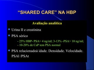 “SHARED CARE” NA HBP
Avaliação analítica
 Urina
 PSA

II e creatinina

sérico

- 25% HBP- PSA> 4 ng/ml; 3-13% -PSA> 10 ng/ml;
- 10-20% de CaP tem PSA normal
 PSA

relacionadoà idade. Densidade. Velocidade.
PSAl /PSAt

 