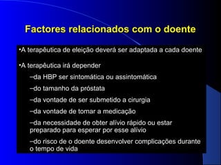 Factores relacionados com o doente
•A terapêutica de eleição deverá ser adaptada a cada doente
•A terapêutica irá depender
–da HBP ser sintomática ou assintomática
–do tamanho da próstata
–da vontade de ser submetido a cirurgia
–da vontade de tomar a medicação
–da necessidade de obter alívio rápido ou estar
preparado para esperar por esse alívio
–do risco de o doente desenvolver complicações durante
o tempo de vida

 