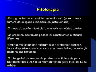 Fitoterapia
•Em alguns homens os sintomas melhoram (p. ex. menor
número de micções e melhoria do jacto urinário)

•O modo de acção não é claro mas existem várias teorias
•Os produtos individuais podem ter constituintes e eficácia
diferentes

•Embora muitos artigos sugiram que a fitoterapia é eficaz,
dados disponíveis relativos a ensaios controlados, de selecção
aleatória são limitados

•O total global de vendas de produtos de fitoterapia para
tratamento dos LUTS e da HBP aumentou para mais de £283
milhões

 