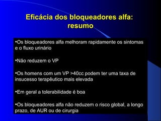 Eficácia dos bloqueadores alfa:
resumo
•Os bloqueadores alfa melhoram rapidamente os sintomas
e o fluxo urinário

•Não reduzem o VP
•Os homens com um VP >40cc podem ter uma taxa de
insucesso terapêutico mais elevada

•Em geral a tolerabilidade é boa
•Os bloqueadores alfa não reduzem o risco global, a longo
prazo, de AUR ou de cirurgia

 