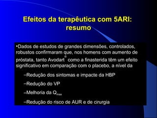 Efeitos da terapêutica com 5ARI:
resumo
•Dados de estudos de grandes dimensões, controlados,
robustos confirmaram que, nos homens com aumento de
®

próstata, tanto Avodart como a finasterida têm um efeito
significativo em comparação com o placebo, a nível da
–Redução dos sintomas e impacte da HBP
–Redução do VP
Melhoria
–Melhoria da Qmax
–Redução do risco de AUR e de cirurgia

 