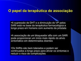 O papel da terapêutica de associação
•A supressão de DHT e a diminuição do VP pelos

5ARI está na base da terapêutica farmacológica a
longo prazo em homens com aumento da próstata

•A associação de um bloqueador alfa com um 5ARI
pode proporcionar um início mais rápido do alívio
sintomático em determinados doentes

•Os 5ARIs são bem tolerados e podem ser

continuados a longo prazo para aliviar os sintomas e
reduzir o risco de complicações

 