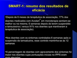 SMART-1: resumo dos resultados de
eficácia
•Depois de 6 meses de terapêutica de associação, 77% dos
®

doentes medicados com Avodart em monoterapia sentiam-se
melhor ou na mesma, 6 semanas depois de terem suspendido
a tamsulosina ( versus 91% nos doentes que mantiveram a
terapêutica de associação)

•Nos doentes com os sintomas controlados 6 semanas após a
suspensão da tamsalusina, esse controlo mantinha-se às 12
semanas

•A percentagem de doentes com agravamento dos sintomas foi
maior nos doentes cujas pontuações iniciais no IPPS eram

 