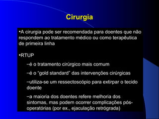 Cirurgia
•A cirurgia pode ser recomendada para doentes que não
respondem ao tratamento médico ou como terapêutica
de primeira linha

•RTUP
–é o tratamento cirúrgico mais comum
–é o “gold standard” das intervenções cirúrgicas
–utiliza-se um ressectoscópio para extirpar o tecido
doente
–a maioria dos doentes refere melhoria dos
sintomas, mas podem ocorrer complicações pósoperatórias (por ex., ejaculação retrógrada)

 