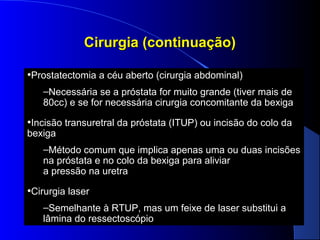 Cirurgia (continuação)
•Prostatectomia a céu aberto (cirurgia abdominal)
–Necessária se a próstata for muito grande (tiver mais de
80cc) e se for necessária cirurgia concomitante da bexiga

•Incisão transuretral da próstata (ITUP) ou incisão do colo da
bexiga

–Método comum que implica apenas uma ou duas incisões
na próstata e no colo da bexiga para aliviar
a pressão na uretra

•Cirurgia laser
–Semelhante à RTUP, mas um feixe de laser substitui a
lâmina do ressectoscópio

 