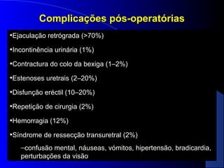 Complicações pós-operatórias
•Ejaculação retrógrada (>70%)
•Incontinência urinária (1%)
•Contractura do colo da bexiga (1–2%)
•Estenoses uretrais (2–20%)
•Disfunção eréctil (10–20%)
•Repetição de cirurgia (2%)
•Hemorragia (12%)
•Síndrome de ressecção transuretral (2%)
–confusão mental, náuseas, vómitos, hipertensão, bradicardia,
perturbações da visão

 