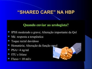 “SHARED CARE” NA HBP
Quando enviar ao urologista?








IPSS moderado a grave; Alteração importante da Qol
Má resposta a terapêutica
Toque rectal duvidoso
Hematúria; Alteração da função renal
PSA> 4 ng/ml
ITU e litíase
Fluxo < 10 ml/s

 