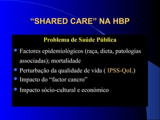 “SHARED CARE” NA HBP
Problema de Saúde Pública
 Factores

epidemiológicos (raça, dieta, patologias

associadas); mortalidade
 Perturbação

da qualidade de vida ( IPSS-QoL)
 Impacto do “factor cancro”
 Impacto

sócio-cultural e económico

 