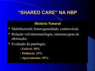“SHARED CARE” NA HBP
História Natural
 Multifactorial; heterogeneidade; controvérsia
 Relação vol/sintomatologia; sintomas/grau de
obstrução;
 Evolução da patologia:
- Estável- 30%
- Melhoria- 15%
- Agravamento- 55%

 