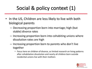 Social & policy context (1)
• In the US, Children are less likely to live with both
biological parents
– Decreasing proportion born into marriage; high (but
stable) divorce rates
– Increasing proportion born into cohabiting unions where
dissolution rates are high
– Increasing proportion born to parents who don’t live
together
• Focus here on children of divorce, as limited research on living patterns
after cohabitation dissolution and nearly all children born outside
residential unions live with their mothers
 