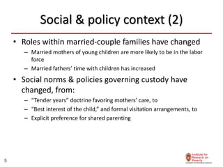 Social & policy context (2)
• Roles within married-couple families have changed
– Married mothers of young children are more likely to be in the labor
force
– Married fathers’ time with children has increased
• Social norms & policies governing custody have
changed, from:
– “Tender years” doctrine favoring mothers’ care, to
– “Best interest of the child,” and formal visitation arrangements, to
– Explicit preference for shared parenting
5
 