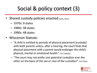 Social & policy context (3)
• Shared custody policies enacted (Halla, 2013):
– 1970s: 9 states
– 1980s: 38 states
– 1990s: 48 states
• Wisconsin Statute:
– “A child is entitled to periods of physical placement [custody]
with both parents unless, after a hearing, the court finds that
physical placement with a parent would endanger the child’s
physical, mental or emotional health.” (767.24(4)(b))
– “The court may not prefer one potential custodian over the
other on the basis of the sex or race of the custodian” (767.24(5))
 