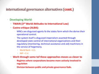 international governance alternatives (cont.)

• Developing World:
  • TWAIN (3rd World Attitudes to International Law)
  • Castro critique (ALBA):
     • MNCs are disguised agents fo the states form which the derive their
       operational control.
     • The system itself is disguised imperialism asserted through
       developed state control of international organizations and their
       regulatory (monitoring, technical assistance and aid) machinery in
       the service of hegemony.
       • World Bank = U.S.
       • IMF = E.U.
  • Worh through some tof these approaches moves us closer to
     • Regimes where corporaitons become more actively involved in
       regulaiton
     • Division between public and private governance fade.
 