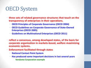 OECD System
• three sets of related governance structures that touch on the
  transparency of enterprises in their operations.
  • OECD Principles of Corporate Governance (OECD 2004)
  • OECD Guidelines on Corporate Governance of State-Owned
    Enterprises (OECD 2005)
  • Guidelines on Multinational Enterprises (OECD 2011)

• reflect a consensus, among developed states, of the basis for
  corporate organization in markets-based, welfare maximizing
  economic systems.
• Enforcement facilitated through states
  • National Contact Point System
  • Has produced some important decisions in last several years
     • Vendanta Corporation example
 