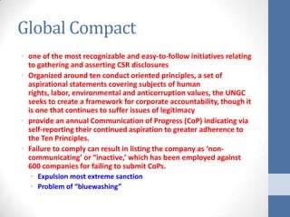 Global Compact
• one of the most recognizable and easy-to-follow initiatives relating
  to gathering and asserting CSR disclosures
• Organized around ten conduct oriented principles, a set of
  aspirational statements covering subjects of human
  rights, labor, environmental and anticorruption values, the UNGC
  seeks to create a framework for corporate accountability, though it
  is one that continues to suffer issues of legitimacy
• provide an annual Communication of Progress (CoP) indicating via
  self-reporting their continued aspiration to greater adherence to
  the Ten Principles.
• Failure to comply can result in listing the company as ‘non-
  communicating’ or “inactive,’ which has been employed against
  600 companies for failing to submit CoPs.
  • Expulsion most extreme sanction
  • Problem of “bluewashing”
 