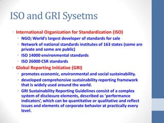 ISO and GRI Sysetms
• International Organization for Standardization (ISO)
  • NGO; World’s largest developer of standards for sale
  • Network of national standards institutes of 163 states (some are
    private and some are public)
  • ISO 14000 environmental standards
  • ISO 26000 CSR standards
• Global Reporting Initiative (GRI)
  • promotes economic, environmental and social sustainability.
  • developed comprehensive sustainability reporting framework
    that is widely used around the world.
  • GRI Sustainability Reporting Guidelines consist of a complex
    system of disclosure elements, described as ‘performance
    indicators’, which can be quantitative or qualitative and reflect
    issues and elements of corporate behavior at practically every
    level.
 