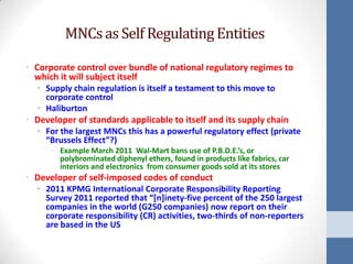 MNCs as Self Regulating Entities

• Corporate control over bundle of national regulatory regimes to
  which it will subject itself
  • Supply chain regulation is itself a testament to this move to
    corporate control
  • Haliburton
• Developer of standards applicable to itself and its supply chain
  • For the largest MNCs this has a powerful regulatory effect (private
    “Brussels Effect”?)
      • Example March 2011 Wal-Mart bans use of P.B.D.E.’s, or
        polybrominated diphenyl ethers, found in products like fabrics, car
        interiors and electronics from consumer goods sold at its stores
• Developer of self-imposed codes of conduct
  • 2011 KPMG International Corporate Responsibility Reporting
    Survey 2011 reported that “[n]inety-five percent of the 250 largest
    companies in the world (G250 companies) now report on their
    corporate responsibility (CR) activities, two-thirds of non-reporters
    are based in the US
 