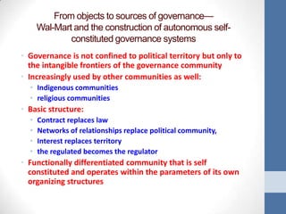 From objects to sources of governance—
      Wal-Mart and the construction of autonomous self-
              constituted governance systems
• Governance is not confined to political territory but only to
  the intangible frontiers of the governance community
• Increasingly used by other communities as well:
  • Indigenous communities
  • religious communities
• Basic structure:
  •   Contract replaces law
  •   Networks of relationships replace political community,
  •   Interest replaces territory
  •   the regulated becomes the regulator
• Functionally differentiated community that is self
  constituted and operates within the parameters of its own
  organizing structures
 