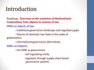 Introduction
Roadmap: Overview of the evolution of Multinational
Corporations from objects to sources of law
MNCs as objects of law:
       --traditional governance landscape and regulatory gaps
       --failures of domestic law-state in the wake of
globalization
       --international governance alternatives
MNCs as Subjects
       --the MNC as government
                -self regulating entity
                -regulator through supply chain based
                  governance systems
 