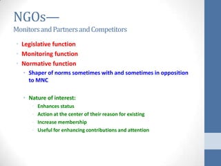 NGOs—
Monitors and Partners and Competitors
• Legislative function
• Monitoring function
• Normative function
   • Shaper of norms sometimes with and sometimes in opposition
     to MNC

   • Nature of interest:
      •   Enhances status
      •   Action at the center of their reason for existing
      •   Increase membership
      •   Useful for enhancing contributions and attention
 