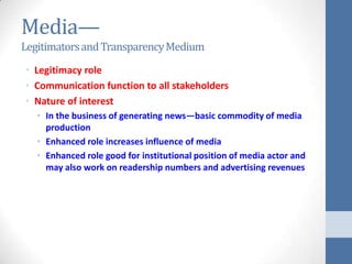 Media—
Legitimators and Transparency Medium
• Legitimacy role
• Communication function to all stakeholders
• Nature of interest
   • In the business of generating news—basic commodity of media
     production
   • Enhanced role increases influence of media
   • Enhanced role good for institutional position of media actor and
     may also work on readership numbers and advertising revenues
 