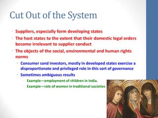 Cut Out of the System
• Suppliers, especially form developing states
• The host states to the extent that their domestic legal orders
  become irrelevant to supplier conduct
• The objects of the social, environmental and human rights
  norms
  • Consumer sand investors, mostly in developed states exercise a
    disproportionate and privileged role in this sort of governance
  • Sometimes ambiguous results
     • Example—employment of children in India.
     • Example—role of women in traditional societies
 