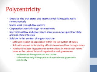 Polycentricity
• Embrace idea that states and international frameworks work
  simultaneously
• States work through law systems
• Corporations work through norm systems
• International law and governance serves as a nexus point for state
  and non-state interests
• Soft law in this context changes character
  • Soft with respect to application within the law system of states
  • Soft with respect to its binding effect international law through states
  • Hard with respect to governance communities in which such norms
    serve as the rules of internal organization and governance
      • Implemented through contract and custom
      • Enforced internally through processes set up by the governance
        community
 