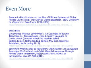 Even More
• Economic Globalization and the Rise of Efficient Systems of Global
  Private Law Making: Wal-Mart as Global Legislator, 39(4) UNIVERSITY
  OF CONNECTICUT LAW REVIEW 1739 (2007).
  http://papers.ssrn.com/sol3/papers.cfm?abstract_id=953216

• Bric à Brac
• Governance Without Government: An Overview, in BEYOND
  TERRITORIALITY: TRANSNATIONAL LEGAL AUTHORITY IN AN AGE OF
  GLOBALIZATION (Günther Handl and Joachim Zekoll
  Editors, Leiden, Netherlands & Boston, MA: Brill Academic
  Publishers, forthcoming 2012).
  http://papers.ssrn.com/sol3/papers.cfm?abstract_id=1568934
• Sovereign Wealth Funds as Regulatory Chameleons: The Norwegian
  Sovereign Wealth Funds and Public Global Governance Through
  Private Global Investment, 41(2) GEORGETOWN JOURNAL OF
  INTERNATIONAL LAW 425-500 (2010).
  http://papers.ssrn.com/sol3/papers.cfm?abstract_id=1398835
 