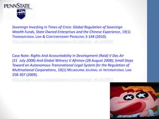 Sovereign Investing in Times of Crisis: Global Regulation of Sovereign
Wealth Funds, State Owned Enterprises and the Chinese Experience, 19(1)
TRANSNATIONAL LAW & CONTEMPORARY PROBLEMS 3-144 (2010).
http://papers.ssrn.com/sol3/papers.cfm?abstract_id=1444190


Case Note: Rights And Accountability In Development (Raid) V Das Air
(21 July 2008) And Global Witness V Afrimex (28 August 2008); Small Steps
Toward an Autonomous Transnational Legal System for the Regulation of
Multinational Corporations, 10(1) MELBOURNE JOURNAL OF INTERNATIONAL LAW
258-307 (2009).
http://papers.ssrn.com/sol3/papers.cfm?abstract_id=1427883
 