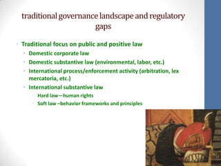 traditional governance landscape and regulatory
                       gaps

• Traditional focus on public and positive law
  • Domestic corporate law
  • Domestic substantive law (environmental, labor, etc.)
  • International process/enforcement activity (arbitration, lex
    mercatoria, etc.)
  • International substantive law
     • Hard law—human rights
     • Soft law –behavior frameworks and principles
 