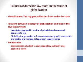 Failures of domestic law-state in the wake of
                   globalization

• Globalization: The rug gets pulled out from under the state

• Tensions between ideology of globalization and that of the
  law-state system
  • Law-state grounded in territorial principle and command
    approach to law
  • Globalization grounded in free movement of goods, enterprises
    and capital and managerial approach to governance
• Stubborness
  • States remain reluctant to cede regulatory authority over
    economic actors
 