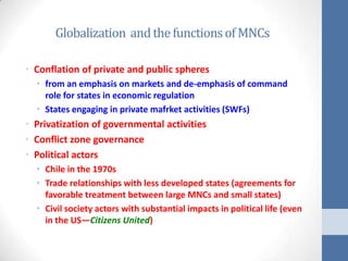 Globalization and the functions of MNCs

• Conflation of private and public spheres
  • from an emphasis on markets and de-emphasis of command
    role for states in economic regulation
  • States engaging in private mafrket activities (SWFs)
• Privatization of governmental activities
• Conflict zone governance
• Political actors
  • Chile in the 1970s
  • Trade relationships with less developed states (agreements for
    favorable treatment between large MNCs and small states)
  • Civil society actors with substantial impacts in political life (even
    in the US—Citizens United)
 