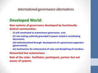 international governance alternatives

• Developed World:
• New systems of governance developed by functionally
  distinct communities:
  • (i) self-constituted as autonomous governance unit;
  • (ii) rule making authority grounded in power vested in constituting
    documents;
  • (iii) institutionalized through development of a governance apparatus
    (government);
  • (iv) mechanisms for enforcement of rules and disciplining of members.
• Networked but autonomous
• Role of the state: facilitator; participant, partner but not
  owner of systems
 