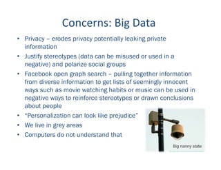 Concerns: Big Data
• Privacy – erodes privacy potentially leaking private
information
• Justify stereotypes (data can be misused or used in a
negative) and polarize social groups
• Facebook open graph search – pulling together information
from diverse information to get lists of seemingly innocent
ways such as movie watching habits or music can be used in
negative ways to reinforce stereotypes or drawn conclusions
about people
• “Personalization can look like prejudice”
• We live in grey areas
• Computers do not understand that
 