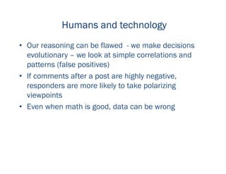 Humans and technologyHumans and technologyHumans and technologyHumans and technology
• Our reasoning can be flawed - we make decisions
evolutionary – we look at simple correlations and
patterns (false positives)
• If comments after a post are highly negative,
responders are more likely to take polarizing
viewpoints
• Even when math is good, data can be wrong
 