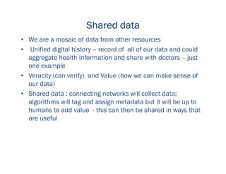 Shared dataShared dataShared dataShared data
• We are a mosaic of data from other resources
• Unified digital history – record of all of our data and could
aggregate health information and share with doctors – just
one example
• Veracity (can verify) and Value (how we can make sense of
our data)
• Shared data : connecting networks will collect data;
algorithms will tag and assign metadata but it will be up to
humans to add value - this can then be shared in ways that
are useful
 