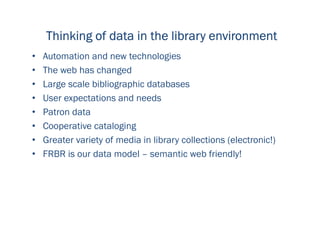 Thinking of data in the library environmentThinking of data in the library environmentThinking of data in the library environmentThinking of data in the library environment
• Automation and new technologies
• The web has changed
• Large scale bibliographic databases
• User expectations and needs
• Patron data
• Cooperative cataloging
• Greater variety of media in library collections (electronic!)
• FRBR is our data model – semantic web friendly!
 
