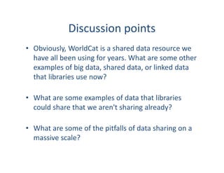Discussion points
• Obviously, WorldCat is a shared data resource we
have all been using for years. What are some other
examples of big data, shared data, or linked data
that libraries use now?
• What are some examples of data that libraries
could share that we aren't sharing already?
• What are some of the pitfalls of data sharing on a
massive scale?
 