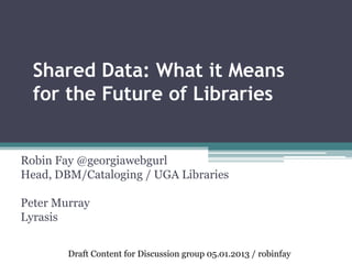 Shared Data: What it Means
for the Future of Libraries
Robin Fay @georgiawebgurl
Head, DBM/Cataloging / UGA Libraries
Peter Murray
Lyrasis
Draft Content for Discussion group 05.01.2013 / robinfay
 