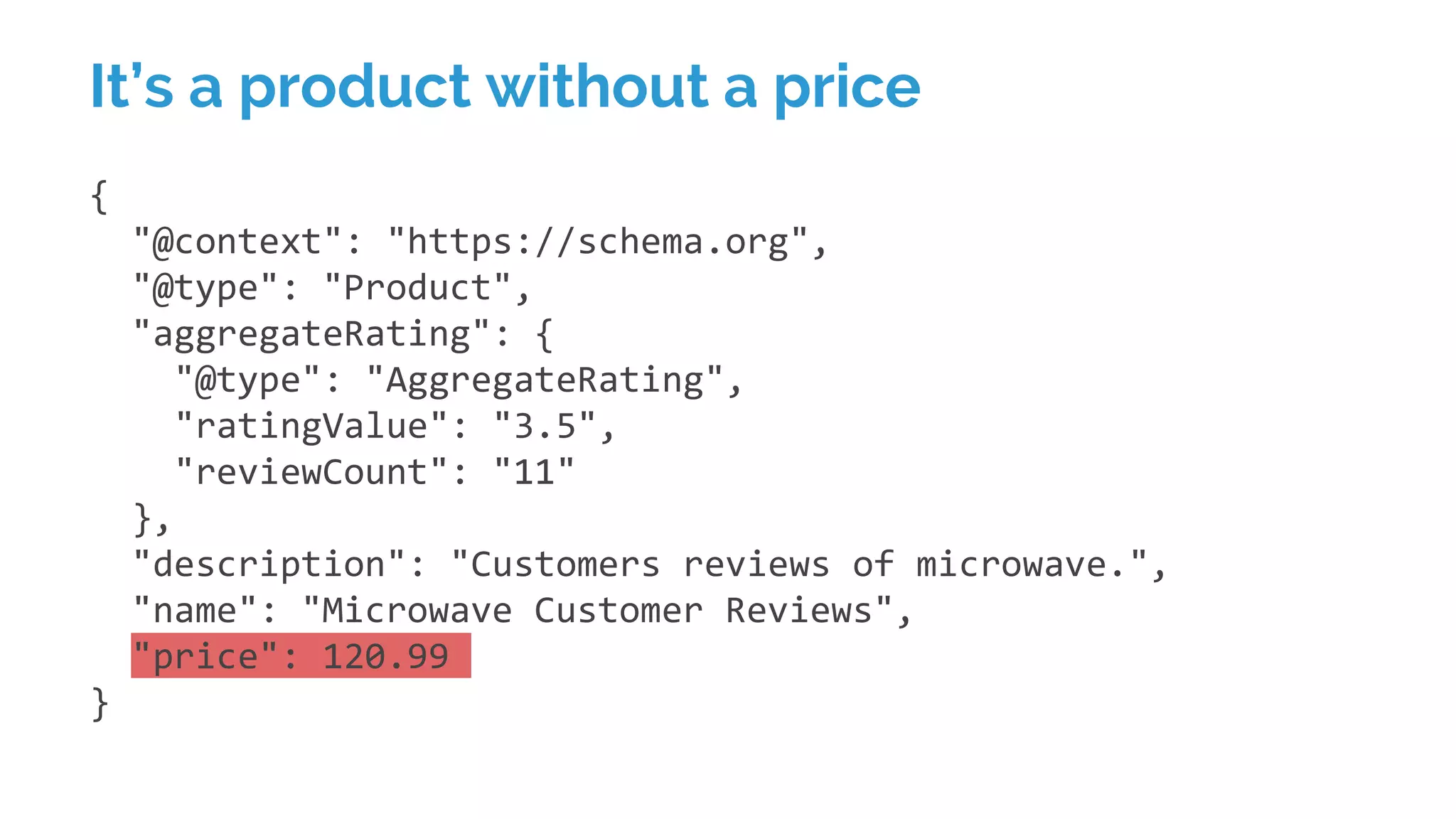 {
"@context": "https://schema.org",
"@type": "Product",
"aggregateRating": {
"@type": "AggregateRating",
"ratingValue": "3.5",
"reviewCount": "11"
},
"description": "Customers reviews of microwave.",
"name": "Microwave Customer Reviews",
"price": 120.99
}
It’s a product without a price
 