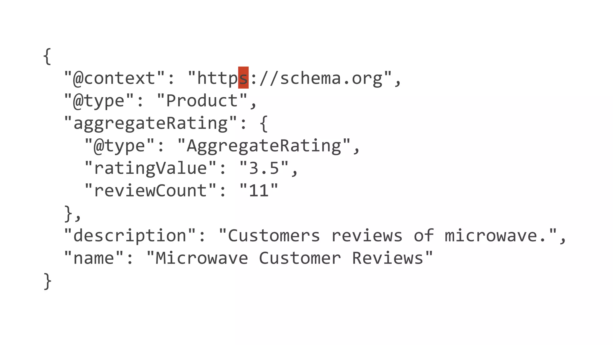{
"@context": "https://schema.org",
"@type": "Product",
"aggregateRating": {
"@type": "AggregateRating",
"ratingValue": "3.5",
"reviewCount": "11"
},
"description": "Customers reviews of microwave.",
"name": "Microwave Customer Reviews"
}
 