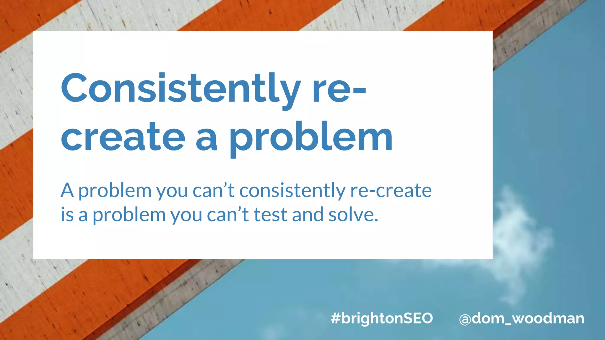 Consistently re-
create a problem
A problem you can’t consistently re-create
is a problem you can’t test and solve.
#brightonSEO @dom_woodman
 