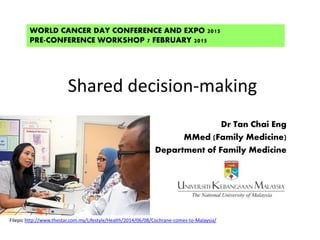 Shared decision-making
Dr Tan Chai Eng
MMed (Family Medicine)
Department of Family Medicine
WORLD CANCER DAY CONFERENCE AND EXPO 2015
PRE-CONFERENCE WORKSHOP 7 FEBRUARY 2015
Filepic http://www.thestar.com.my/Lifestyle/Health/2014/06/08/Cochrane-comes-to-Malaysia/
 