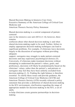Shared Decision-Making in Intensive Care Units
Executive Summary of the American College of Critical Care
Medicine and
American Thoracic Society Policy Statement
Shared decision-making is a central component of patient-
centered
care in the intensive care unit (ICU) (1–4); however, there
remains
confusion about what shared decision-making is and when
shared decision-making ought to be used. Further, failure to
employ appropriate decision-making techniques can lead to
significant problems. For example, if clinicians leave decisions
largely to the discretion of surrogates without providing
adequate
support, surrogates may struggle to make patient-centered
decisions and may experience psychological distress (5).
Conversely, if clinicians make treatment decisions without
attempting to understand the patient’s values, goals, and
preferences, decisions will likely be predominantly based on the
clinicians’ values, rather than the patient’s, and patients or
surrogates may feel they have been unfairly excluded from
decision-making (1, 2). Finding the right balance is therefore
essential. To clarify these issues and provide guidance, the
American College of Critical Care Medicine (ACCM) and
American Thoracic Society (ATS) recently released a policy
statement that provides a definition of shared decision-making
in the ICU environment, clarification regarding the range of
appropriate models for decision-making in the ICU, a set of
skills
to help clinicians create genuine partnerships in decision-
making
 
