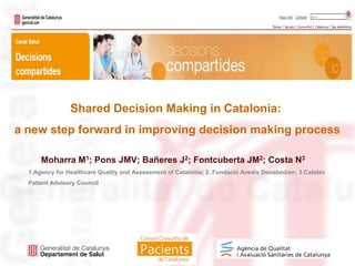 Moharra M1; Pons JMV; Bañeres J2; Fontcuberta JM2; Costa N3
1.Agency for Healthcare Quality and Assessment of Catalonia; 2. Fundació Avedis Donabedian; 3.Catalan
Patient Advisory Council
Shared Decision Making in Catalonia:
a new step forward in improving decision making process
 
