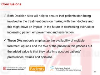 11
Conclusions
11
 Both Decision Aids will help to ensure that patients start being
involved in the treatment decision making with their doctors and
this might have an impact in the future in decreasing overuse or
increasing patient empowerment and satisfaction.
 These DAs not only emphasize the availability of multiple
treatment options and the role of the patient in this process but
the added value is that they take into account patients’
preferences, values and opinions.
 