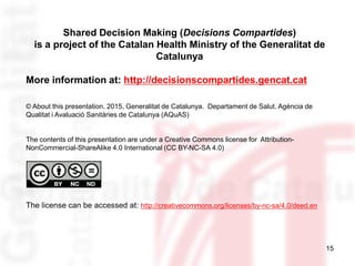15
Shared Decision Making (Decisions Compartides)
is a project of the Catalan Health Ministry of the Generalitat de
Catalunya
More information at: http://decisionscompartides.gencat.cat
© About this presentation. 2015, Generalitat de Catalunya. Departament de Salut. Agència de
Qualitat i Avaluació Sanitàries de Catalunya (AQuAS)
The contents of this presentation are under a Creative Commons license for Attribution-
NonCommercial-ShareAlike 4.0 International (CC BY-NC-SA 4.0)
The license can be accessed at: http://creativecommons.org/licenses/by-nc-sa/4.0/deed.en
 