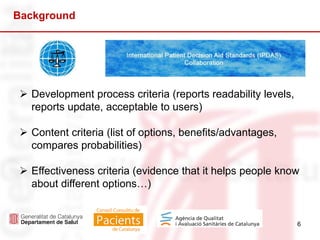 6
 Development process criteria (reports readability levels,
reports update, acceptable to users)
 Content criteria (list of options, benefits/advantages,
compares probabilities)
 Effectiveness criteria (evidence that it helps people know
about different options…)
Background
 