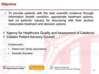 7
 Agency for Healthcare Quality and Assessment of Catalonia
 Catalan Patient Advisory Council
Collaboration:
• Patient and family associations
• Scientific Societies
Objective
7
• To provide patients with the best scientific evidence through
information (health condition, appropriate treatment options,
test on patients’ values) for discussing with their doctors
reasonable treatment and decision options.
 
